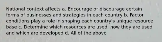 National context affects a. Encourage or discourage certain forms of businesses and strategies in each country b. Factor conditions play a role in shaping each country's unique resource base c. Determine which resources are used, how they are used and which are developed d. All of the above