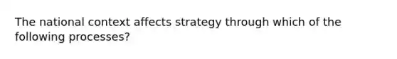 The national context affects strategy through which of the following processes?