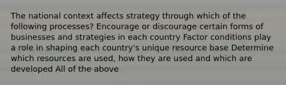 The national context affects strategy through which of the following processes? Encourage or discourage certain forms of businesses and strategies in each country Factor conditions play a role in shaping each country's unique resource base Determine which resources are used, how they are used and which are developed All of the above