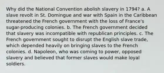 Why did the National Convention abolish slavery in 1794? a. A slave revolt in St. Domingue and war with Spain in the Caribbean threatened the French government with the loss of France's sugar-producing colonies. b. The French government decided that slavery was incompatible with republican principles. c. The French government sought to disrupt the English slave trade, which depended heavily on bringing slaves to the French colonies. d. Napoleon, who was coming to power, opposed slavery and believed that former slaves would make loyal soldiers.