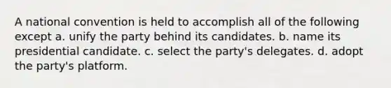 A national convention is held to accomplish all of the following except a. unify the party behind its candidates. b. name its presidential candidate. c. select the party's delegates. d. adopt the party's platform.