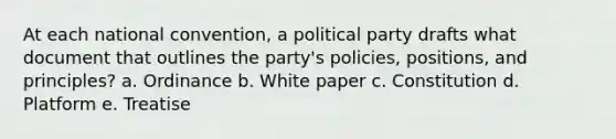 At each national convention, a political party drafts what document that outlines the party's policies, positions, and principles? a. Ordinance b. White paper c. Constitution d. Platform e. Treatise