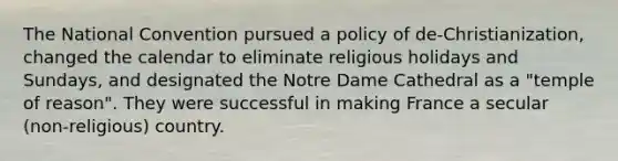 The National Convention pursued a policy of de-Christianization, changed the calendar to eliminate religious holidays and Sundays, and designated the Notre Dame Cathedral as a "temple of reason". They were successful in making France a secular (non-religious) country.