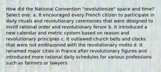 How did the National Convention "revolutionize" space and time? Select one: a. It encouraged every French citizen to participate in daily rituals and revolutionary ceremonies that were designed to instill rational order and revolutionary fervor b. It introduced a new calendar and metric system based on reason and revolutionary principles c. It outlawed church bells and clocks that were not emblazoned with the revolutionary motto d. It renamed major cities in France after revolutionary figures and introduced more rational daily schedules for various professions such as farmers or lawyers