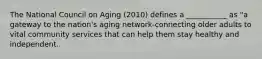 The National Council on Aging (2010) defines a ___________ as "a gateway to the nation's aging network-connecting older adults to vital community services that can help them stay healthy and independent.