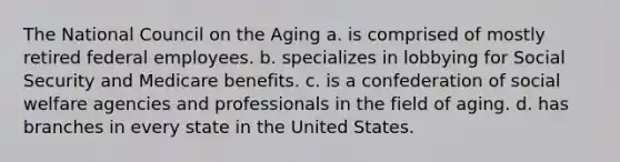 The National Council on the Aging a. is comprised of mostly retired federal employees. b. specializes in lobbying for Social Security and Medicare benefits. c. is a confederation of social welfare agencies and professionals in the field of aging. d. has branches in every state in the United States.