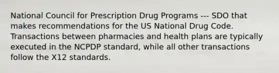 National Council for Prescription Drug Programs --- SDO that makes recommendations for the US National Drug Code. Transactions between pharmacies and health plans are typically executed in the NCPDP standard, while all other transactions follow the X12 standards.