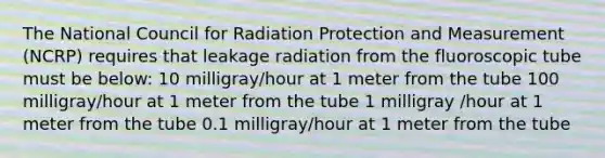 The National Council for Radiation Protection and Measurement (NCRP) requires that leakage radiation from the fluoroscopic tube must be below: 10 milligray/hour at 1 meter from the tube 100 milligray/hour at 1 meter from the tube 1 milligray /hour at 1 meter from the tube 0.1 milligray/hour at 1 meter from the tube