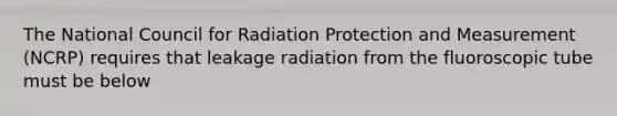 The National Council for Radiation Protection and Measurement (NCRP) requires that leakage radiation from the fluoroscopic tube must be below