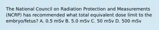 The National Council on Radiation Protection and Measurements (NCRP) has recommended what total equivalent dose limit to the embryo/fetus? A. 0.5 mSv B. 5.0 mSv C. 50 mSv D. 500 mSv