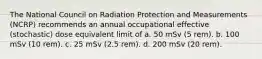 The National Council on Radiation Protection and Measurements (NCRP) recommends an annual occupational effective (stochastic) dose equivalent limit of a. 50 mSv (5 rem). b. 100 mSv (10 rem). c. 25 mSv (2.5 rem). d. 200 mSv (20 rem).