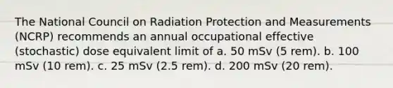 The National Council on Radiation Protection and Measurements (NCRP) recommends an annual occupational effective (stochastic) dose equivalent limit of a. 50 mSv (5 rem). b. 100 mSv (10 rem). c. 25 mSv (2.5 rem). d. 200 mSv (20 rem).