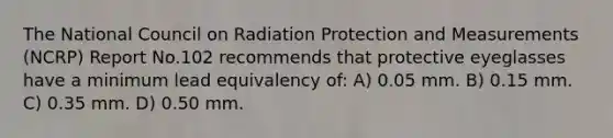 The National Council on Radiation Protection and Measurements (NCRP) Report No.102 recommends that protective eyeglasses have a minimum lead equivalency of: A) 0.05 mm. B) 0.15 mm. C) 0.35 mm. D) 0.50 mm.