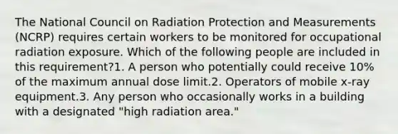 The National Council on Radiation Protection and Measurements (NCRP) requires certain workers to be monitored for occupational radiation exposure. Which of the following people are included in this requirement?1. A person who potentially could receive 10% of the maximum annual dose limit.2. Operators of mobile x-ray equipment.3. Any person who occasionally works in a building with a designated "high radiation area."