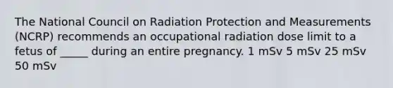 The National Council on Radiation Protection and Measurements (NCRP) recommends an occupational radiation dose limit to a fetus of _____ during an entire pregnancy. 1 mSv 5 mSv 25 mSv 50 mSv