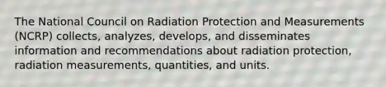 The National Council on Radiation Protection and Measurements (NCRP) collects, analyzes, develops, and disseminates information and recommendations about radiation protection, radiation measurements, quantities, and units.