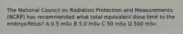 The National Council on Radiation Protection and Measurements (NCRP) has recommended what total equivalent dose limit to the embryo/fetus? A 0.5 mSv B 5.0 mSv C 50 mSv D 500 mSv