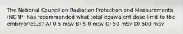 The National Council on Radiation Protection and Measurements (NCRP) has recommended what total equivalent dose limit to the embryo/fetus? A) 0.5 mSv B) 5.0 mSv C) 50 mSv D) 500 mSv