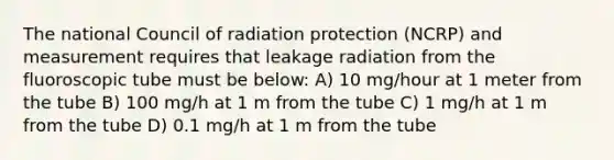 The national Council of radiation protection (NCRP) and measurement requires that leakage radiation from the fluoroscopic tube must be below: A) 10 mg/hour at 1 meter from the tube B) 100 mg/h at 1 m from the tube C) 1 mg/h at 1 m from the tube D) 0.1 mg/h at 1 m from the tube