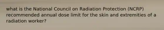 what is the National Council on Radiation Protection (NCRP) recommended annual dose limit for the skin and extremities of a radiation worker?