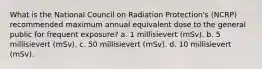 What is the National Council on Radiation Protection's (NCRP) recommended maximum annual equivalent dose to the general public for frequent exposure? a. 1 millisievert (mSv). b. 5 millisievert (mSv). c. 50 millisievert (mSv). d. 10 millisievert (mSv).