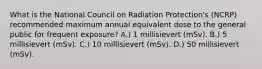 What is the National Council on Radiation Protection's (NCRP) recommended maximum annual equivalent dose to the general public for frequent exposure? A.) 1 millisievert (mSv). B.) 5 millisievert (mSv). C.) 10 millisievert (mSv). D.) 50 millisievert (mSv).