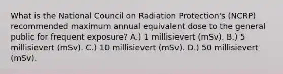 What is the National Council on Radiation Protection's (NCRP) recommended maximum annual equivalent dose to the general public for frequent exposure? A.) 1 millisievert (mSv). B.) 5 millisievert (mSv). C.) 10 millisievert (mSv). D.) 50 millisievert (mSv).