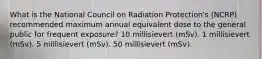 What is the National Council on Radiation Protection's (NCRP) recommended maximum annual equivalent dose to the general public for frequent exposure? 10 millisievert (mSv). 1 millisievert (mSv). 5 millisievert (mSv). 50 millisievert (mSv).