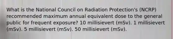 What is the National Council on Radiation Protection's (NCRP) recommended maximum annual equivalent dose to the general public for frequent exposure? 10 millisievert (mSv). 1 millisievert (mSv). 5 millisievert (mSv). 50 millisievert (mSv).