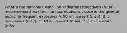 What is the National Council on Radiation Protection's (NCRP) recommended maximum annual equivalent dose to the general public for frequent exposure? A. 50 millisievert (mSv). B. 5 millisievert (mSv). C. 10 millisievert (mSv). D. 1 millisievert (mSv).