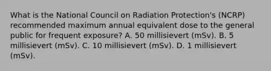 What is the National Council on Radiation Protection's (NCRP) recommended maximum annual equivalent dose to the general public for frequent exposure? A. 50 millisievert (mSv). B. 5 millisievert (mSv). C. 10 millisievert (mSv). D. 1 millisievert (mSv).