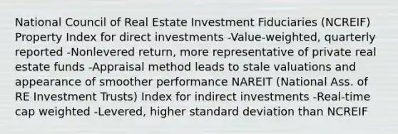 National Council of Real Estate Investment Fiduciaries (NCREIF) Property Index for direct investments -Value-weighted, quarterly reported -Nonlevered return, more representative of private real estate funds -Appraisal method leads to stale valuations and appearance of smoother performance NAREIT (National Ass. of RE Investment Trusts) Index for indirect investments -Real-time cap weighted -Levered, higher standard deviation than NCREIF