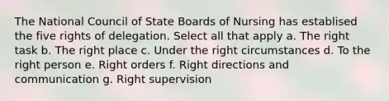 The National Council of State Boards of Nursing has establised the five rights of delegation. Select all that apply a. The right task b. The right place c. Under the right circumstances d. To the right person e. Right orders f. Right directions and communication g. Right supervision