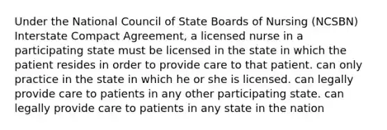 Under the National Council of State Boards of Nursing (NCSBN) Interstate Compact Agreement, a licensed nurse in a participating state must be licensed in the state in which the patient resides in order to provide care to that patient. can only practice in the state in which he or she is licensed. can legally provide care to patients in any other participating state. can legally provide care to patients in any state in the nation