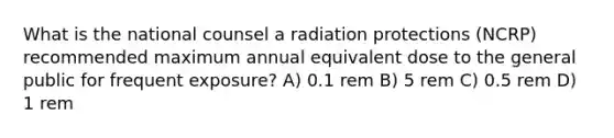 What is the national counsel a radiation protections (NCRP) recommended maximum annual equivalent dose to the general public for frequent exposure? A) 0.1 rem B) 5 rem C) 0.5 rem D) 1 rem