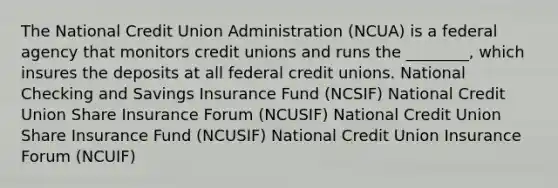 The National Credit Union Administration (NCUA) is a federal agency that monitors credit unions and runs the ________, which insures the deposits at all federal credit unions. National Checking and Savings Insurance Fund (NCSIF) National Credit Union Share Insurance Forum (NCUSIF) National Credit Union Share Insurance Fund (NCUSIF) National Credit Union Insurance Forum (NCUIF)