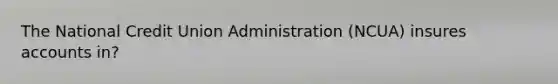 The National Credit Union Administration (NCUA) insures accounts in?