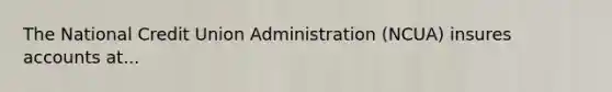 The National Credit Union Administration (NCUA) insures accounts at...