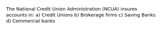 The National Credit Union Administration (NCUA) insures accounts in: a) Credit Unions b) Brokerage firms c) Saving Banks d) Commercial banks