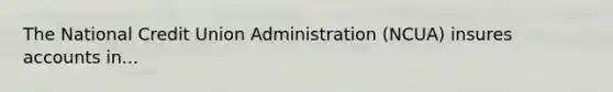 The National Credit Union Administration (NCUA) insures accounts in...