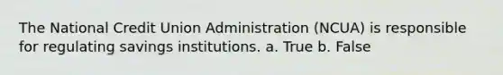 The National Credit Union Administration (NCUA) is responsible for regulating savings institutions. a. True b. False