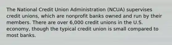 The National Credit Union Administration (NCUA) supervises credit unions, which are nonprofit banks owned and run by their members. There are over 6,000 credit unions in the U.S. economy, though the typical credit union is small compared to most banks.