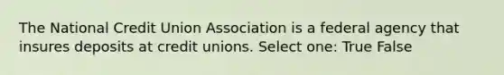 The National Credit Union Association is a federal agency that insures deposits at credit unions. Select one: True False