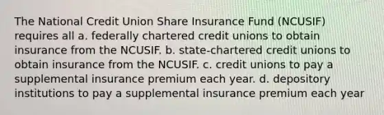 The National Credit Union Share Insurance Fund (NCUSIF) requires all a. federally chartered credit unions to obtain insurance from the NCUSIF. b. state-chartered credit unions to obtain insurance from the NCUSIF. c. credit unions to pay a supplemental insurance premium each year. d. depository institutions to pay a supplemental insurance premium each year