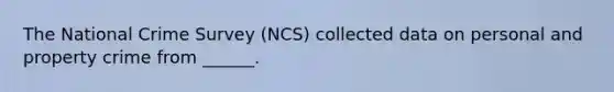 The National Crime Survey (NCS) collected data on personal and property crime from ______.