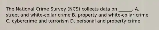 The National Crime Survey (NCS) collects data on ______. A. street and white-collar crime B. property and white-collar crime C. cybercrime and terrorism D. personal and property crime