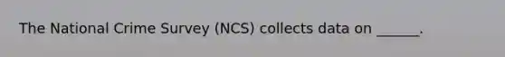 The National Crime Survey (NCS) collects data on ______.