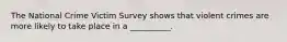 The National Crime Victim Survey shows that violent crimes are more likely to take place in a __________.