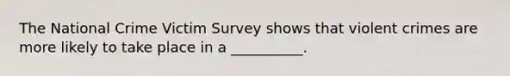 The National Crime Victim Survey shows that violent crimes are more likely to take place in a __________.