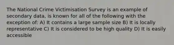 The National Crime Victimisation Survey is an example of secondary data, is known for all of the following with the exception of: A) It contains a large sample size B) It is locally representative C) It is considered to be high quality D) It is easily accessible